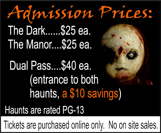 Admission Prices: The Dark: $25 each. The Manor: $25 each. Dual Pass: $40 each, includes entrance to both haunts, a $10 savings. Haunts are rated PG-13. Tickets are purchased online only. No on site sales.