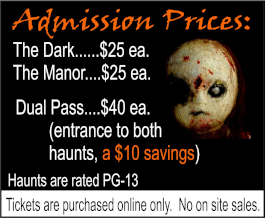 Admission Prices: The Dark: $25 each. The Manor: $25 each. Dual Pass: $40 each, includes entrance to both haunts, a $10 savings. Haunts are rated PG-13. Tickets are purchased online only. No on site sales.